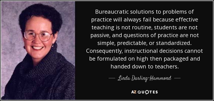 Bureaucratic solutions to problems of practice will always fail because effective teaching is not routine, students are not passive, and questions of practice are not simple, predictable, or standardized. Consequently, instructional decisions cannot be formulated on high then packaged and handed down to teachers. - Linda Darling-Hammond