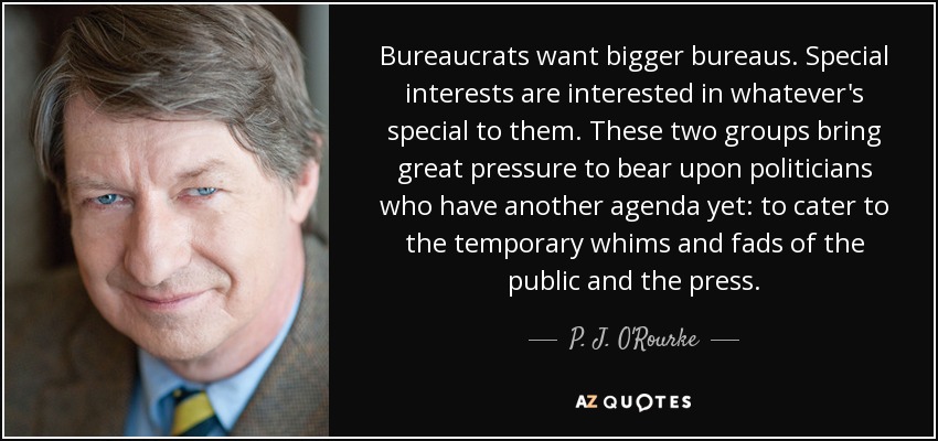 Bureaucrats want bigger bureaus. Special interests are interested in whatever's special to them. These two groups bring great pressure to bear upon politicians who have another agenda yet: to cater to the temporary whims and fads of the public and the press. - P. J. O'Rourke