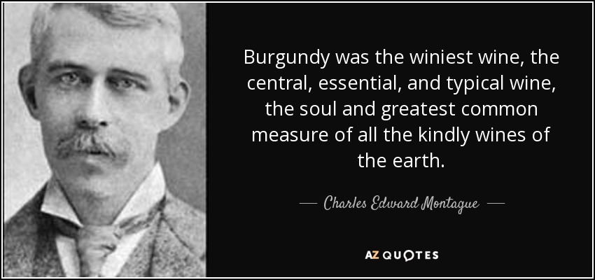 Burgundy was the winiest wine, the central, essential, and typical wine, the soul and greatest common measure of all the kindly wines of the earth. - Charles Edward Montague