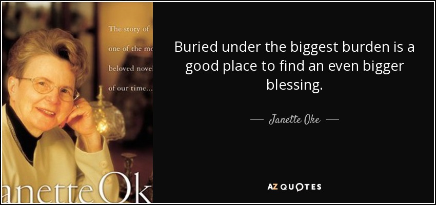 Buried under the biggest burden is a good place to find an even bigger blessing. - Janette Oke