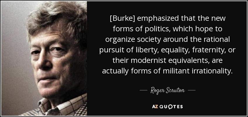 [Burke] emphasized that the new forms of politics, which hope to organize society around the rational pursuit of liberty, equality, fraternity, or their modernist equivalents, are actually forms of militant irrationality. - Roger Scruton