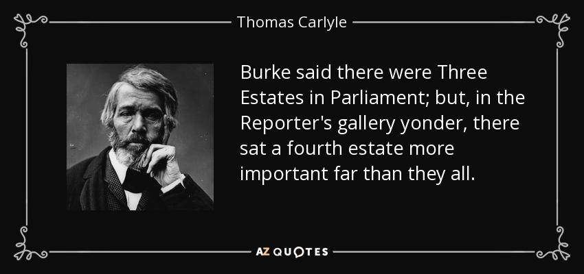 Burke said there were Three Estates in Parliament; but, in the Reporter's gallery yonder, there sat a fourth estate more important far than they all. - Thomas Carlyle