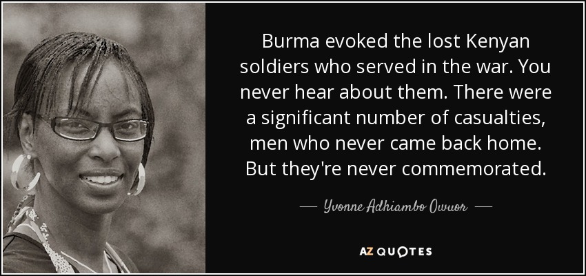Burma evoked the lost Kenyan soldiers who served in the war. You never hear about them. There were a significant number of casualties, men who never came back home. But they're never commemorated. - Yvonne Adhiambo Owuor
