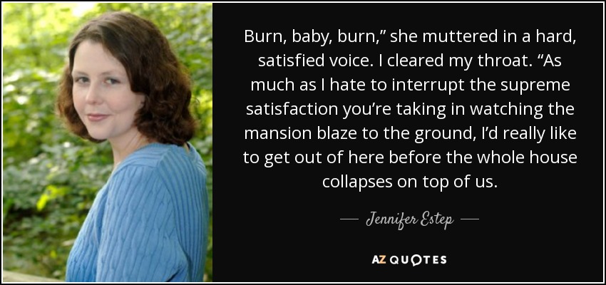 Burn, baby, burn,” she muttered in a hard, satisfied voice. I cleared my throat. “As much as I hate to interrupt the supreme satisfaction you’re taking in watching the mansion blaze to the ground, I’d really like to get out of here before the whole house collapses on top of us. - Jennifer Estep