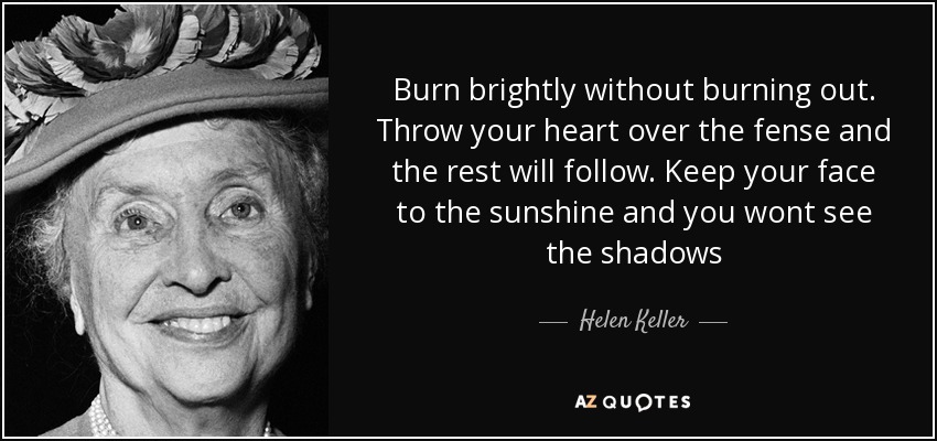 Burn brightly without burning out. Throw your heart over the fense and the rest will follow. Keep your face to the sunshine and you wont see the shadows - Helen Keller