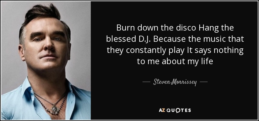 Burn down the disco Hang the blessed D.J. Because the music that they constantly play It says nothing to me about my life - Steven Morrissey