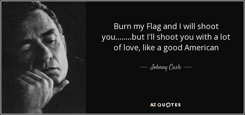 Burn my Flag and I will shoot you........but I'll shoot you with a lot of love, like a good American - Johnny Cash