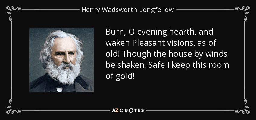 Burn, O evening hearth, and waken Pleasant visions, as of old! Though the house by winds be shaken, Safe I keep this room of gold! - Henry Wadsworth Longfellow