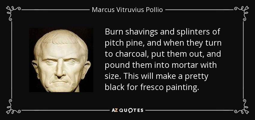 Burn shavings and splinters of pitch pine, and when they turn to charcoal, put them out, and pound them into mortar with size. This will make a pretty black for fresco painting. - Marcus Vitruvius Pollio