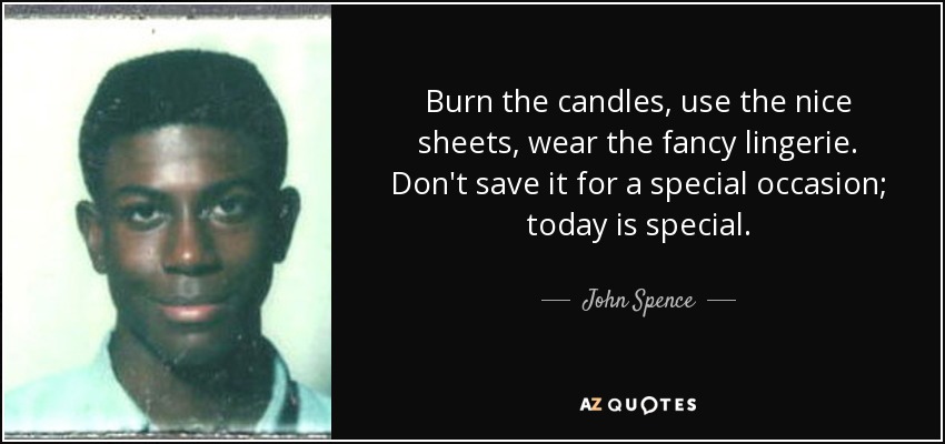 Burn the candles, use the nice sheets, wear the fancy lingerie. Don't save it for a special occasion; today is special. - John Spence