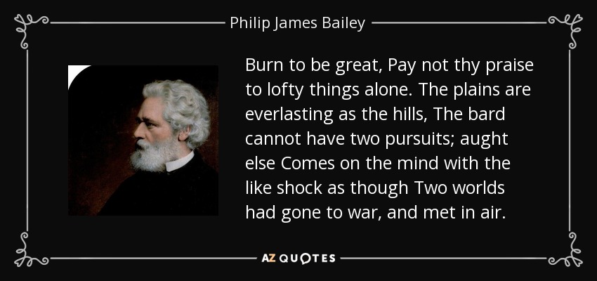 Burn to be great, Pay not thy praise to lofty things alone. The plains are everlasting as the hills, The bard cannot have two pursuits; aught else Comes on the mind with the like shock as though Two worlds had gone to war, and met in air. - Philip James Bailey