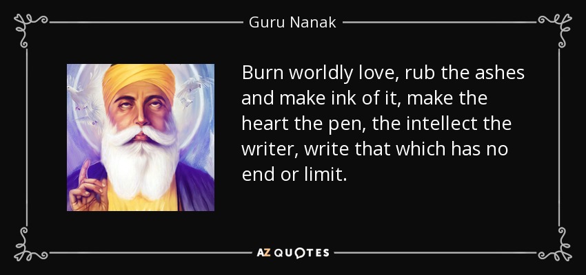 Burn worldly love, rub the ashes and make ink of it, make the heart the pen, the intellect the writer, write that which has no end or limit. - Guru Nanak