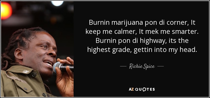 Burnin marijuana pon di corner, It keep me calmer, It mek me smarter. Burnin pon di highway, its the highest grade, gettin into my head. - Richie Spice