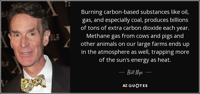 Burning carbon-based substances like oil, gas, and especially coal, produces billions of tons of extra carbon dioxide each year. Methane gas from cows and pigs and other animals on our large farms ends up in the atmosphere as well, trapping more of the sun's energy as heat. - Bill Nye