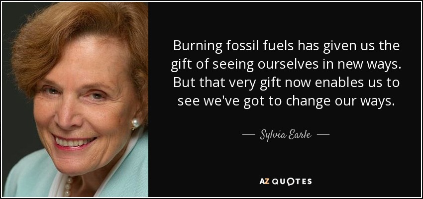 Burning fossil fuels has given us the gift of seeing ourselves in new ways. But that very gift now enables us to see we've got to change our ways. - Sylvia Earle