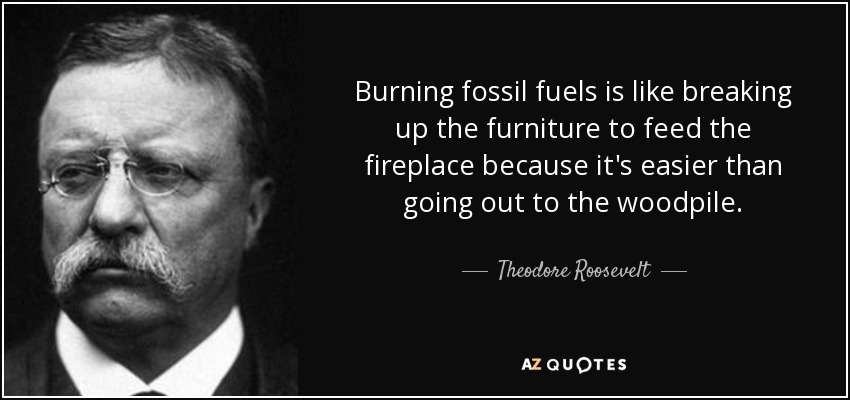 Burning fossil fuels is like breaking up the furniture to feed the fireplace because it's easier than going out to the woodpile. - Theodore Roosevelt