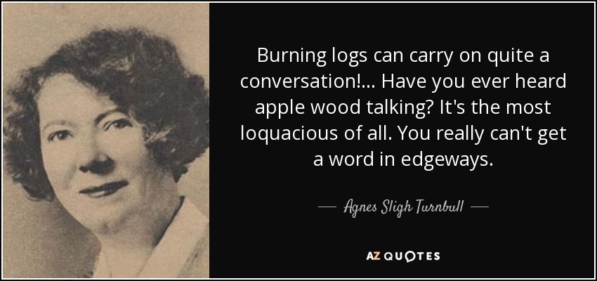 Burning logs can carry on quite a conversation! ... Have you ever heard apple wood talking? It's the most loquacious of all. You really can't get a word in edgeways. - Agnes Sligh Turnbull