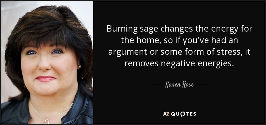 Burning sage changes the energy for the home, so if you've had an argument or some form of stress, it removes negative energies. - Karen Rose
