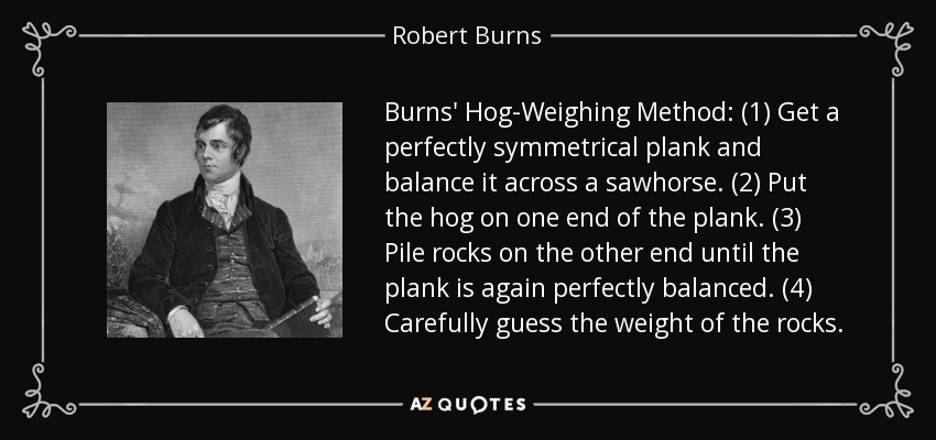 Burns' Hog-Weighing Method: (1) Get a perfectly symmetrical plank and balance it across a sawhorse. (2) Put the hog on one end of the plank. (3) Pile rocks on the other end until the plank is again perfectly balanced. (4) Carefully guess the weight of the rocks. - Robert Burns