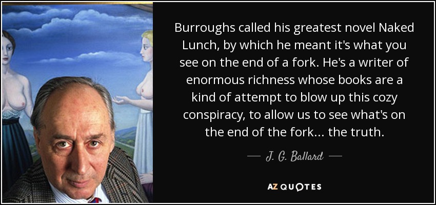 Burroughs called his greatest novel Naked Lunch, by which he meant it's what you see on the end of a fork. He's a writer of enormous richness whose books are a kind of attempt to blow up this cozy conspiracy, to allow us to see what's on the end of the fork . . . the truth. - J. G. Ballard