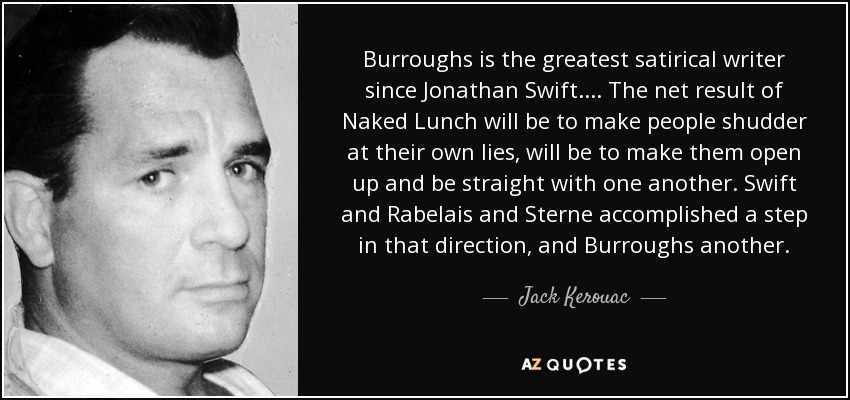 Burroughs is the greatest satirical writer since Jonathan Swift. . . . The net result of Naked Lunch will be to make people shudder at their own lies, will be to make them open up and be straight with one another. Swift and Rabelais and Sterne accomplished a step in that direction, and Burroughs another. - Jack Kerouac