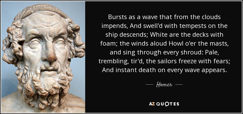 Bursts as a wave that from the clouds impends, And swell'd with tempests on the ship descends; White are the decks with foam; the winds aloud Howl o'er the masts, and sing through every shroud: Pale, trembling, tir'd, the sailors freeze with fears; And instant death on every wave appears. - Homer