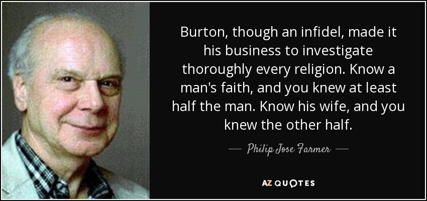 Burton, though an infidel, made it his business to investigate thoroughly every religion. Know a man's faith , and you knew at least half the man. Know his wife, and you knew the other half. - Philip Jose Farmer