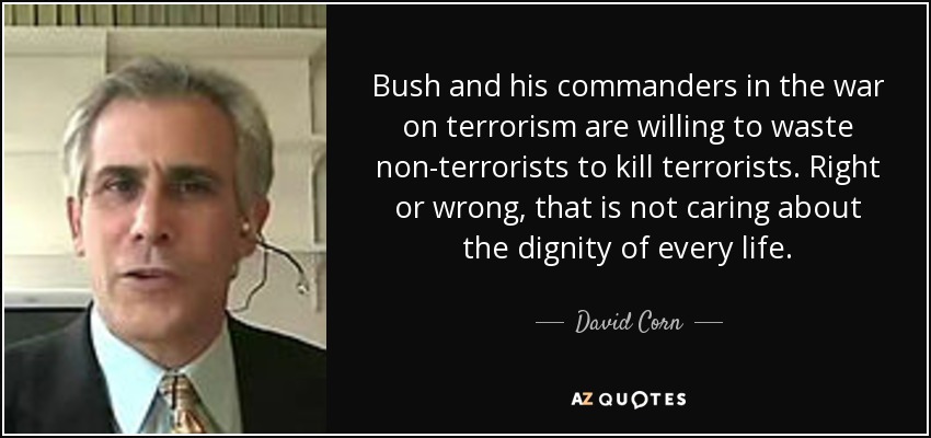 Bush and his commanders in the war on terrorism are willing to waste non-terrorists to kill terrorists. Right or wrong, that is not caring about the dignity of every life. - David Corn
