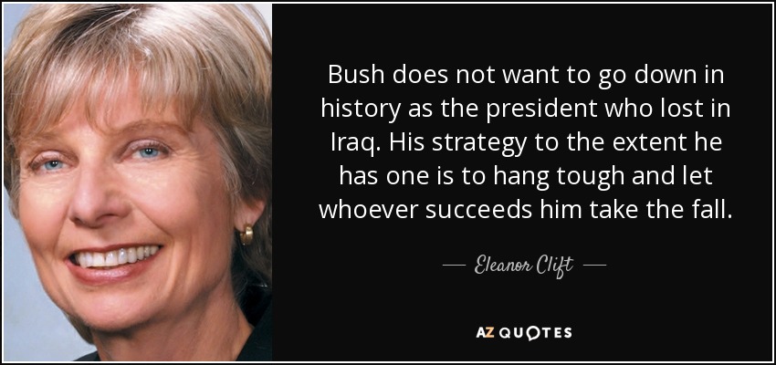 Bush does not want to go down in history as the president who lost in Iraq. His strategy to the extent he has one is to hang tough and let whoever succeeds him take the fall. - Eleanor Clift