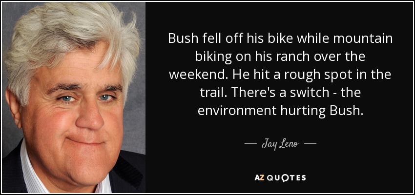 Bush fell off his bike while mountain biking on his ranch over the weekend. He hit a rough spot in the trail. There's a switch - the environment hurting Bush. - Jay Leno