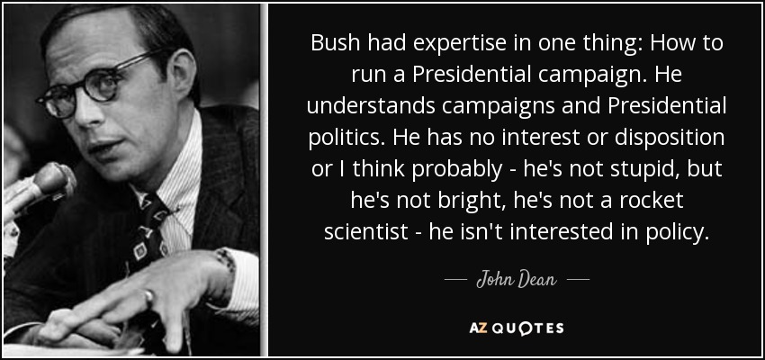 Bush had expertise in one thing: How to run a Presidential campaign. He understands campaigns and Presidential politics. He has no interest or disposition or I think probably - he's not stupid, but he's not bright, he's not a rocket scientist - he isn't interested in policy. - John Dean