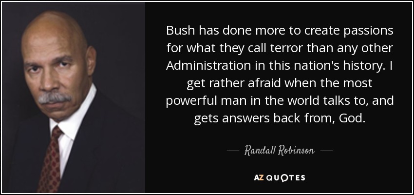 Bush has done more to create passions for what they call terror than any other Administration in this nation's history. I get rather afraid when the most powerful man in the world talks to, and gets answers back from, God. - Randall Robinson