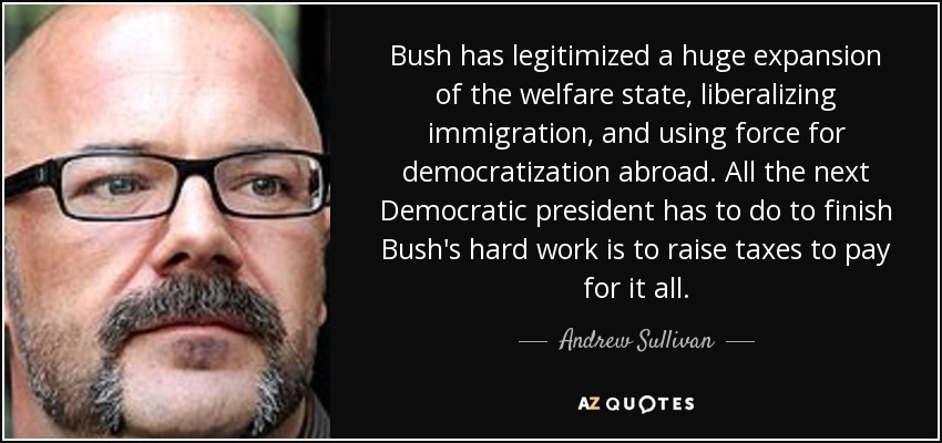 Bush has legitimized a huge expansion of the welfare state, liberalizing immigration, and using force for democratization abroad. All the next Democratic president has to do to finish Bush's hard work is to raise taxes to pay for it all. - Andrew Sullivan