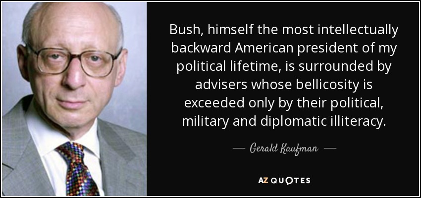 Bush, himself the most intellectually backward American president of my political lifetime, is surrounded by advisers whose bellicosity is exceeded only by their political, military and diplomatic illiteracy. - Gerald Kaufman