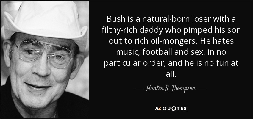 Bush is a natural-born loser with a filthy-rich daddy who pimped his son out to rich oil-mongers. He hates music, football and sex, in no particular order, and he is no fun at all. - Hunter S. Thompson