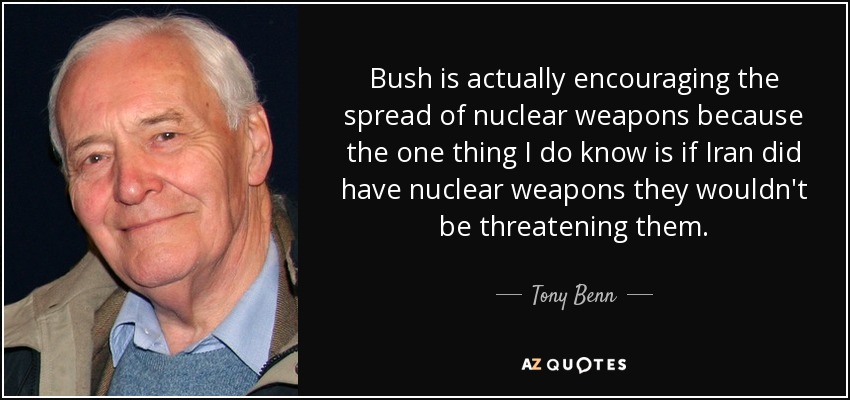 Bush is actually encouraging the spread of nuclear weapons because the one thing I do know is if Iran did have nuclear weapons they wouldn't be threatening them. - Tony Benn
