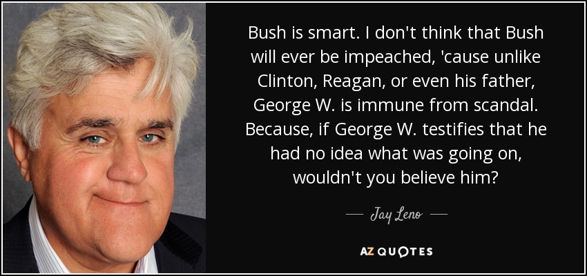 Bush is smart. I don't think that Bush will ever be impeached, 'cause unlike Clinton, Reagan, or even his father, George W. is immune from scandal. Because, if George W. testifies that he had no idea what was going on, wouldn't you believe him? - Jay Leno