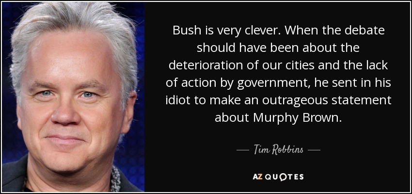 Bush is very clever. When the debate should have been about the deterioration of our cities and the lack of action by government, he sent in his idiot to make an outrageous statement about Murphy Brown. - Tim Robbins