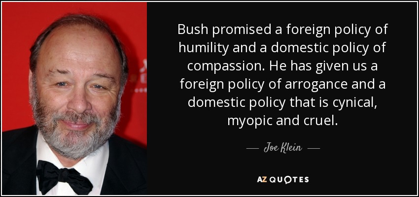 Bush promised a foreign policy of humility and a domestic policy of compassion. He has given us a foreign policy of arrogance and a domestic policy that is cynical, myopic and cruel. - Joe Klein