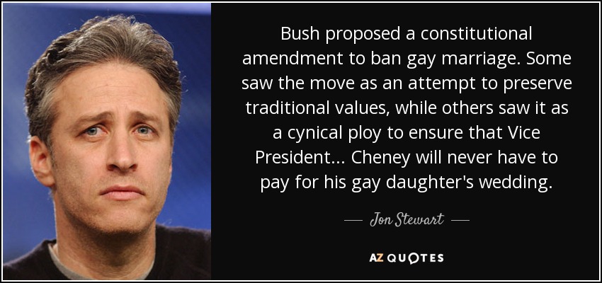 Bush proposed a constitutional amendment to ban gay marriage. Some saw the move as an attempt to preserve traditional values, while others saw it as a cynical ploy to ensure that Vice President... Cheney will never have to pay for his gay daughter's wedding. - Jon Stewart