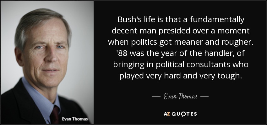 Bush's life is that a fundamentally decent man presided over a moment when politics got meaner and rougher. '88 was the year of the handler, of bringing in political consultants who played very hard and very tough. - Evan Thomas