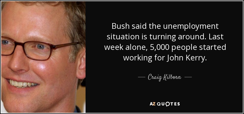 Bush said the unemployment situation is turning around. Last week alone, 5,000 people started working for John Kerry. - Craig Kilborn
