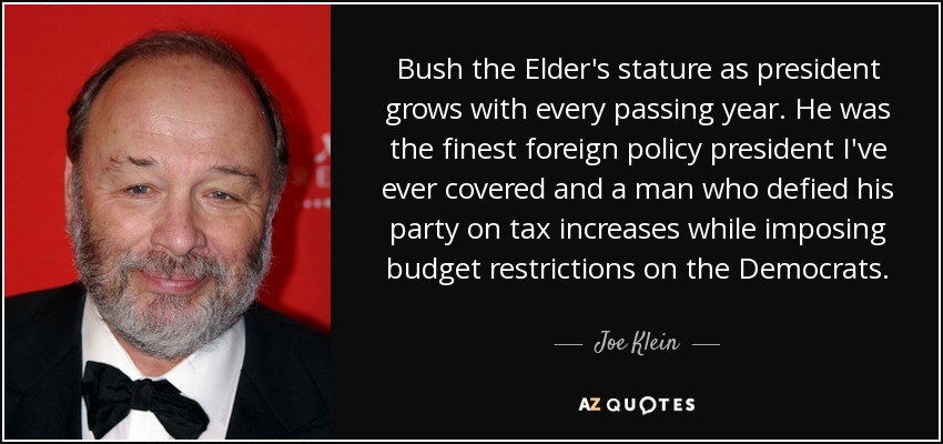 Bush the Elder's stature as president grows with every passing year. He was the finest foreign policy president I've ever covered and a man who defied his party on tax increases while imposing budget restrictions on the Democrats. - Joe Klein
