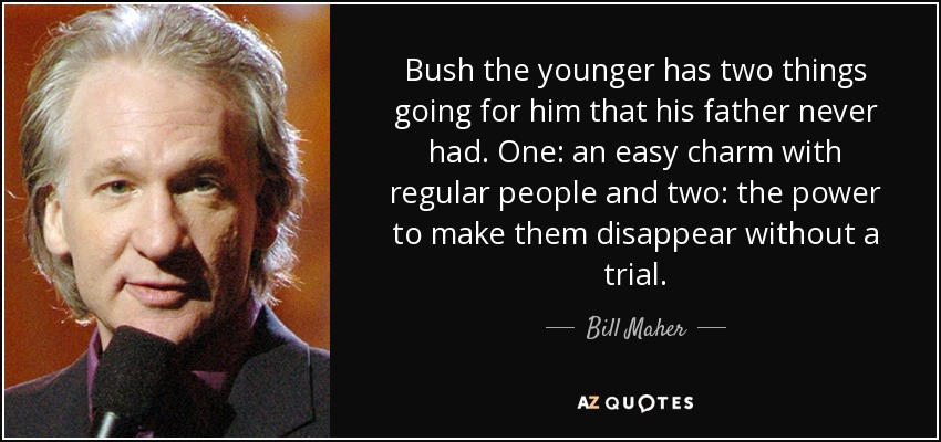 Bush the younger has two things going for him that his father never had. One: an easy charm with regular people and two: the power to make them disappear without a trial. - Bill Maher