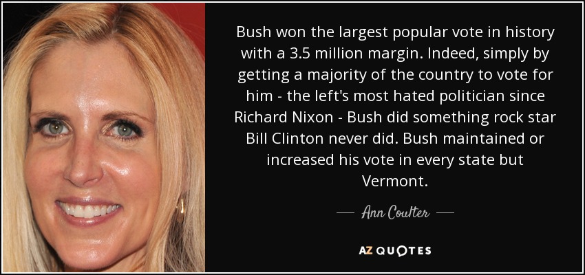 Bush won the largest popular vote in history with a 3.5 million margin. Indeed, simply by getting a majority of the country to vote for him - the left's most hated politician since Richard Nixon - Bush did something rock star Bill Clinton never did. Bush maintained or increased his vote in every state but Vermont. - Ann Coulter