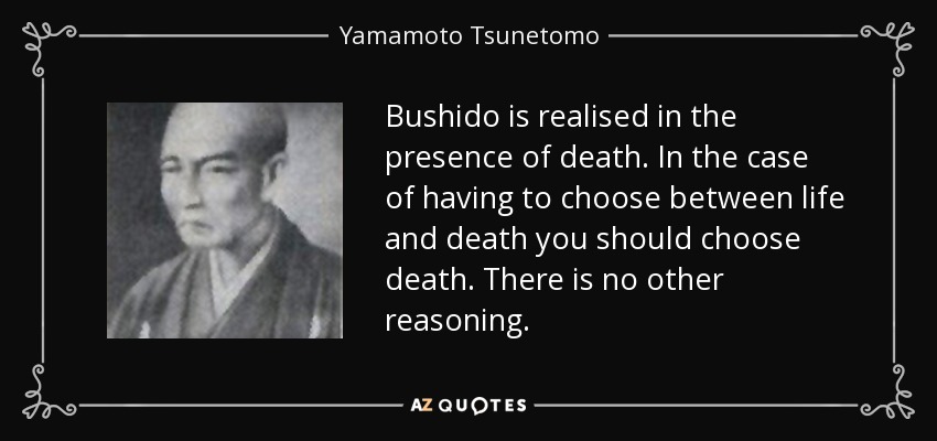 Bushido is realised in the presence of death. In the case of having to choose between life and death you should choose death. There is no other reasoning. - Yamamoto Tsunetomo