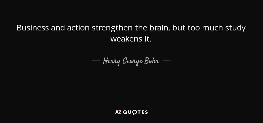 Business and action strengthen the brain, but too much study weakens it. - Henry George Bohn