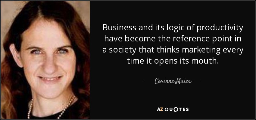 Business and its logic of productivity have become the reference point in a society that thinks marketing every time it opens its mouth. - Corinne Maier