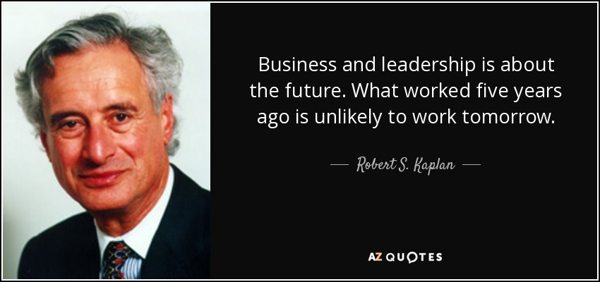 Business and leadership is about the future. What worked five years ago is unlikely to work tomorrow. - Robert S. Kaplan