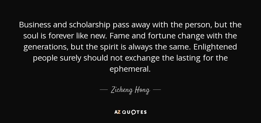 Business and scholarship pass away with the person, but the soul is forever like new. Fame and fortune change with the generations, but the spirit is always the same. Enlightened people surely should not exchange the lasting for the ephemeral. - Zicheng Hong